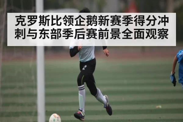 克罗斯比领企鹅新赛季得分冲刺与东部季后赛前景全面观察